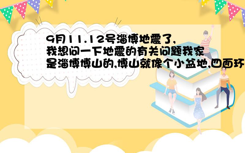 9月11.12号淄博地震了,我想问一下地震的有关问题我家是淄博博山的,博山就像个小盆地,四面环山.听老人说他们的记忆中博山基本没有过大的地震.最近看了很多关于地震的介绍,了解到有个地