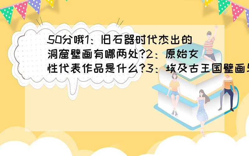 50分哦1：旧石器时代杰出的洞窟壁画有哪两处?2：原始女性代表作品是什么?3：埃及古王国壁画与浮雕有何共同程式?4:古希腊陶瓶有哪几种主要风格?5：古希腊建筑的三种柱式?6：希腊古典时