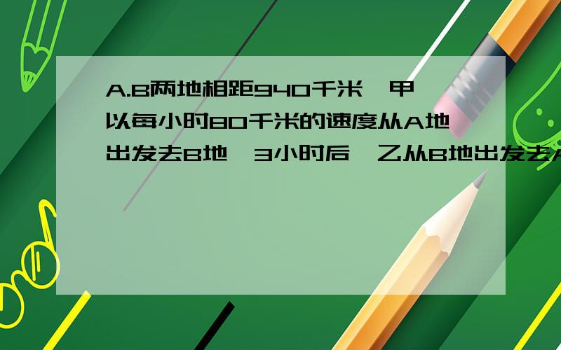 A.B两地相距940千米,甲以每小时80千米的速度从A地出发去B地,3小时后,乙从B地出发去A地,在经过5小时甲乙两人相遇,问乙的速度是多少?