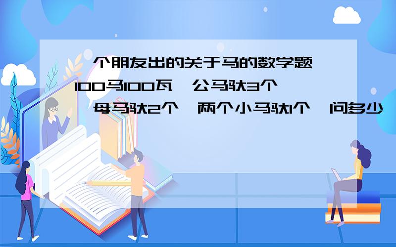 一个朋友出的关于马的数学题,100马100瓦,公马驮3个,母马驮2个,两个小马驮1个,问多少