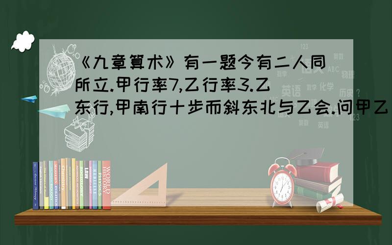 《九章算术》有一题今有二人同所立.甲行率7,乙行率3.乙东行,甲南行十步而斜东北与乙会.问甲乙行个几意是说：已知甲乙二人同时从同一地点出发,甲的速度为7,乙的速度为3.乙一直向东走,甲