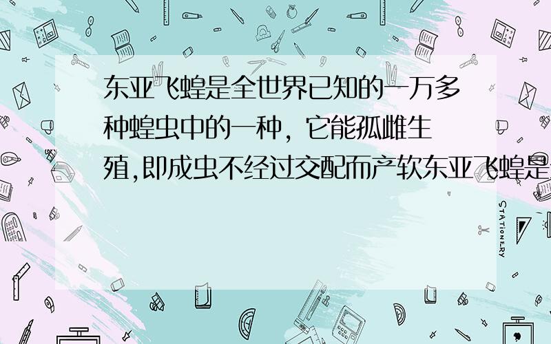 东亚飞蝗是全世界已知的一万多种蝗虫中的一种, 它能孤雌生殖,即成虫不经过交配而产软东亚飞蝗是全世界已知的一万多种蝗虫中的一种, 它能孤雌生殖,即成虫不经过交配而产卵,孵化的后代