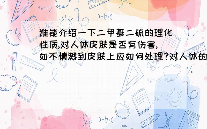 谁能介绍一下二甲基二硫的理化性质,对人体皮肤是否有伤害,如不慎溅到皮肤上应如何处理?对人体的伤害以及如何清洗