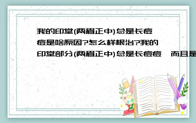 我的印堂(两眉正中)总是长痘痘是啥原因?怎么样根治?我的印堂部分(两眉正中)总是长痘痘,而且是长期长,这个痘痘还没有消,紧挨着的部分又开始长,长期都是的.我无语的很啦.这是啥原因呢?要