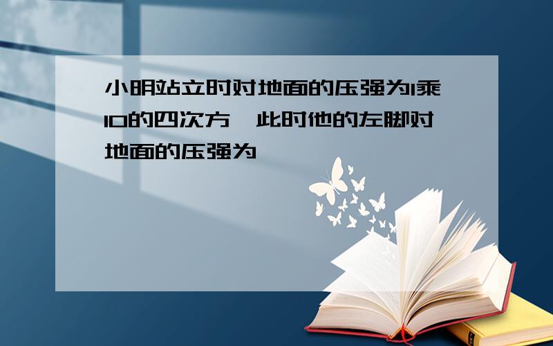 小明站立时对地面的压强为1乘10的四次方,此时他的左脚对地面的压强为