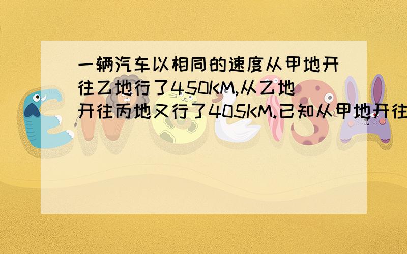 一辆汽车以相同的速度从甲地开往乙地行了450KM,从乙地开往丙地又行了405KM.已知从甲地开往乙地用了10小时