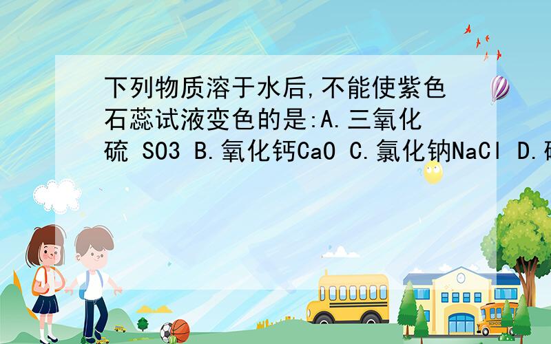 下列物质溶于水后,不能使紫色石蕊试液变色的是:A.三氧化硫 SO3 B.氧化钙CaO C.氯化钠NaCl D.碳酸钠NaCO3下列物质溶于水后,不能使紫色石蕊试液变色的是:A.三氧化硫 SO3 B.氧化钙CaO C.氯化钠NaCl D.