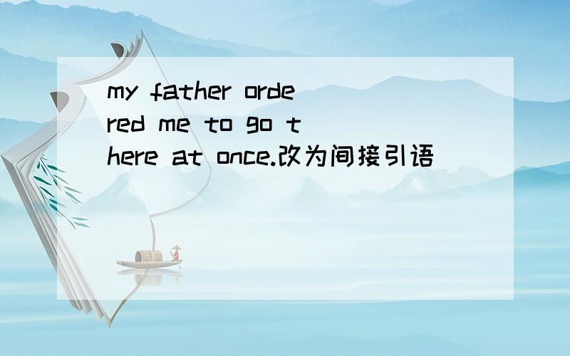 my father ordered me to go there at once.改为间接引语