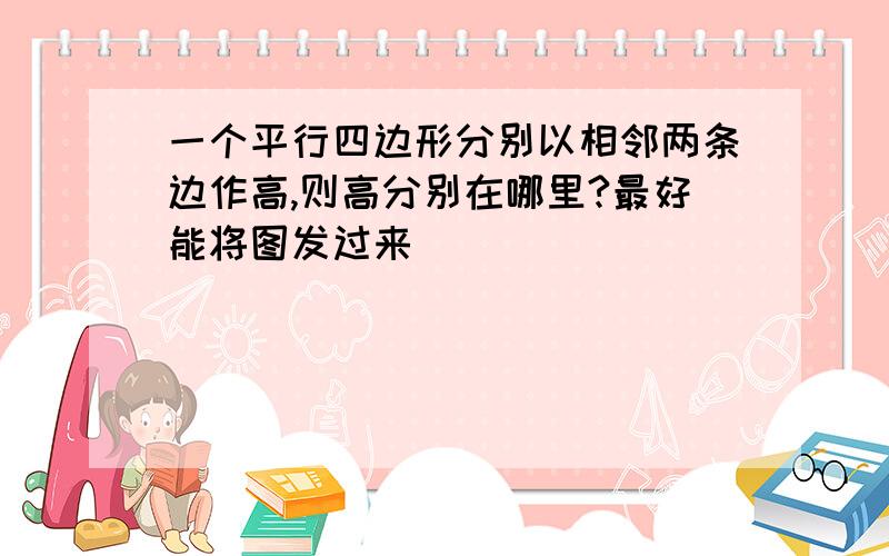 一个平行四边形分别以相邻两条边作高,则高分别在哪里?最好能将图发过来