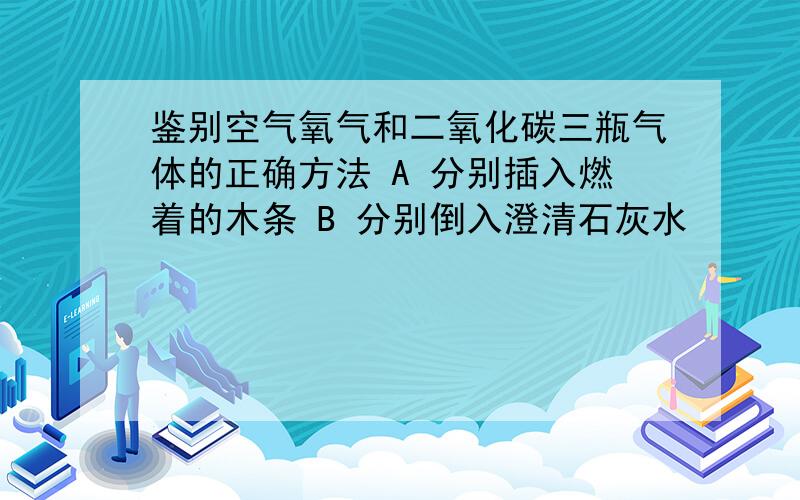 鉴别空气氧气和二氧化碳三瓶气体的正确方法 A 分别插入燃着的木条 B 分别倒入澄清石灰水