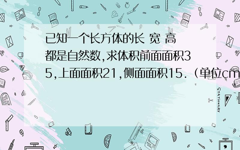 已知一个长方体的长 宽 高 都是自然数,求体积前面面积35,上面面积21,侧面面积15.（单位cm）