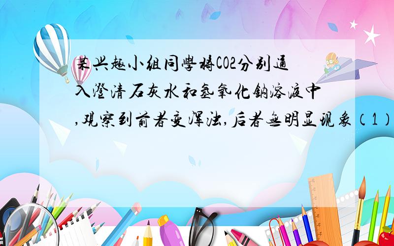 某兴趣小组同学将CO2分别通入澄清石灰水和氢氧化钠溶液中,观察到前者变浑浊,后者无明显现象（1）写出上述澄清石灰水变浑浊的化学方程式 （不用答） .（2）为探究CO2和NaOH是否发生了化