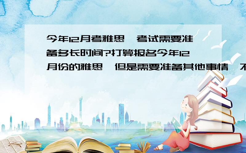 今年12月考雅思,考试需要准备多长时间?打算报名今年12月份的雅思,但是需要准备其他事情,不想现在就拉战线.目前英语水平是,裸考四级530,裸考六级500（没背词）,对语言感觉比较好,口语和听