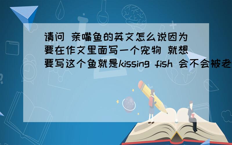 请问 亲嘴鱼的英文怎么说因为要在作文里面写一个宠物 就想要写这个鱼就是kissing fish 会不会被老外看不懂？