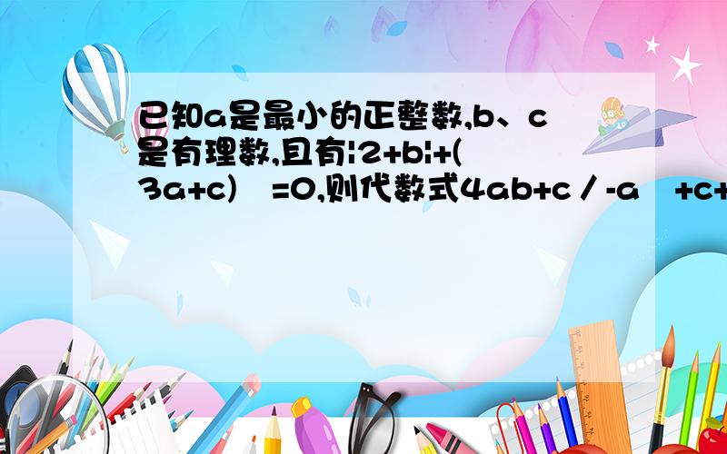 已知a是最小的正整数,b、c是有理数,且有|2+b|+(3a+c)²=0,则代数式4ab+c／-a²+c+6的值等于.       速度啊~要快~