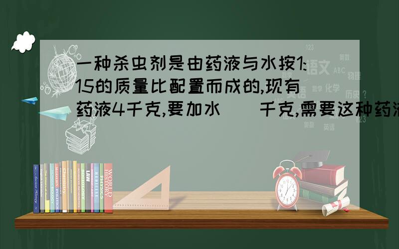 一种杀虫剂是由药液与水按1:15的质量比配置而成的,现有药液4千克,要加水（）千克,需要这种药液（）千克2.花生的出油率是38%,现有花生750千克,可榨出花生油（）千克；如果要榨花生油760千