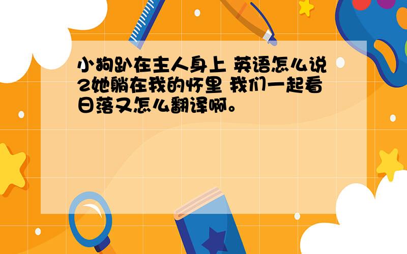 小狗趴在主人身上 英语怎么说2她躺在我的怀里 我们一起看日落又怎么翻译啊。