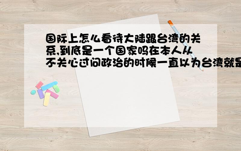 国际上怎么看待大陆跟台湾的关系,到底是一个国家吗在本人从不关心过问政治的时候一直以为台湾就是中国的…是谁们被洗脑了?