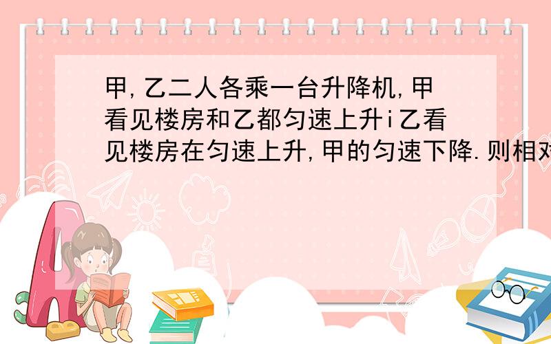 甲,乙二人各乘一台升降机,甲看见楼房和乙都匀速上升i乙看见楼房在匀速上升,甲的匀速下降.则相对于地面,下列分析正确的是()A,甲上升,乙下降B,甲比乙慢C,甲,乙都下降D,甲比乙快