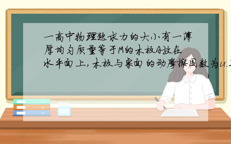 一高中物理题求力的大小有一薄厚均匀质量等于M的木板A放在水平面上,木板与桌面的动摩擦因数为u.某时刻以速度v向右运动,此时把一水平初速度为零,质量为m的物体B放在木板A的右上端,B就在