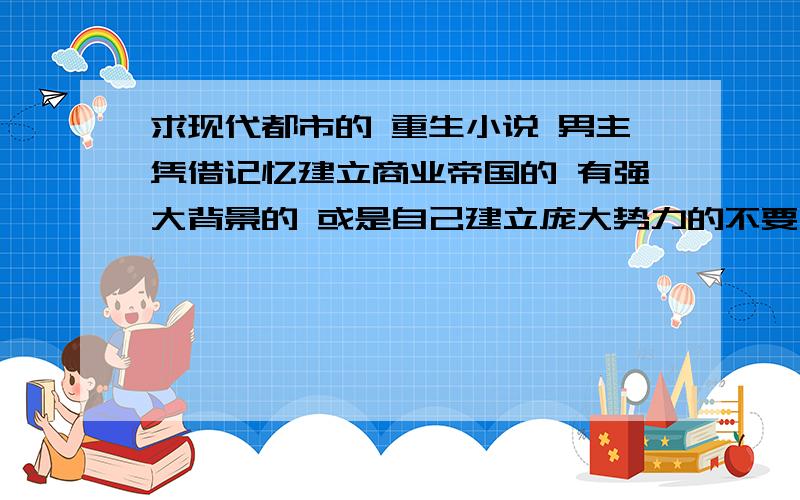 求现代都市的 重生小说 男主凭借记忆建立商业帝国的 有强大背景的 或是自己建立庞大势力的不要太yy的 女主有几个就行