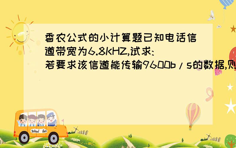 香农公式的小计算题已知电话信道带宽为6.8KHZ,试求:若要求该信道能传输9600b/s的数据,则接收端要求的最小信噪比为多少dB?请写出具体结果.
