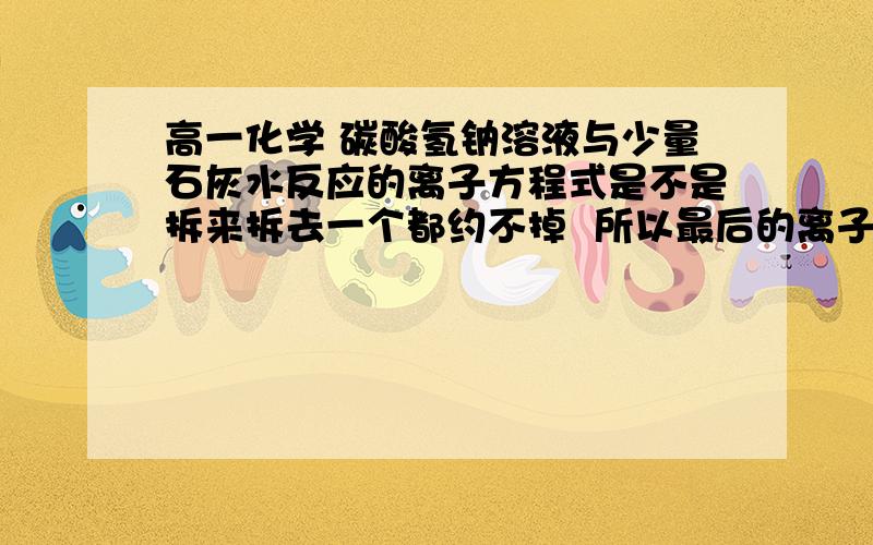 高一化学 碳酸氢钠溶液与少量石灰水反应的离子方程式是不是拆来拆去一个都约不掉  所以最后的离子方程式就干脆摆化学方程式上去就O啦?