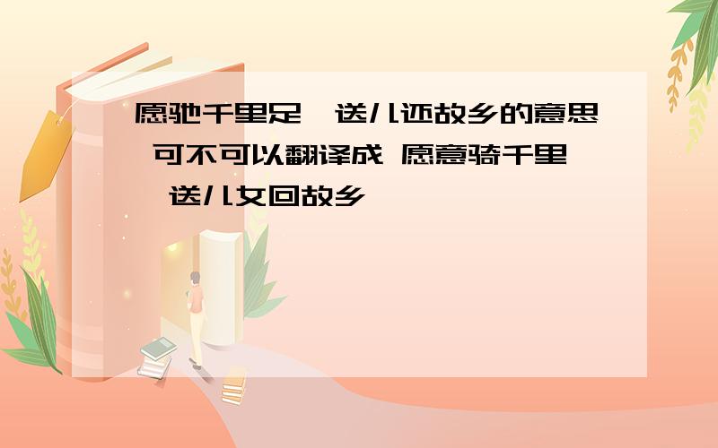 愿驰千里足,送儿还故乡的意思 可不可以翻译成 愿意骑千里,送儿女回故乡