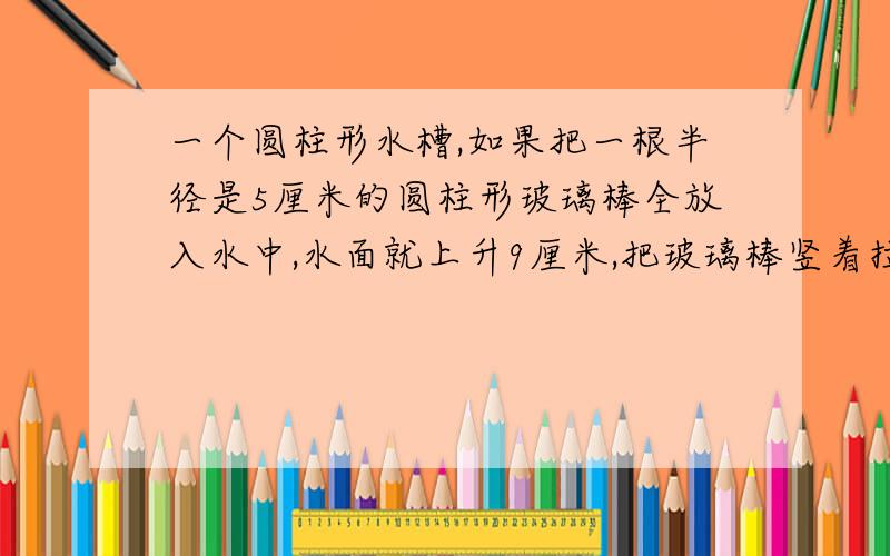 一个圆柱形水槽,如果把一根半径是5厘米的圆柱形玻璃棒全放入水中,水面就上升9厘米,把玻璃棒竖着拉出水面8厘米后,水面就下降4厘米,求玻璃棒的体积.方程h:8=9:4的等量关系式。或者还有好