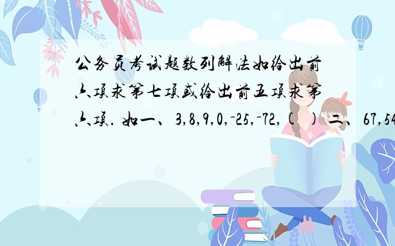 公务员考试题数列解法如给出前六项求第七项或给出前五项求第六项. 如一、3,8,9,0,－25,－72,( ) 二、67,54,46,35,29,( )