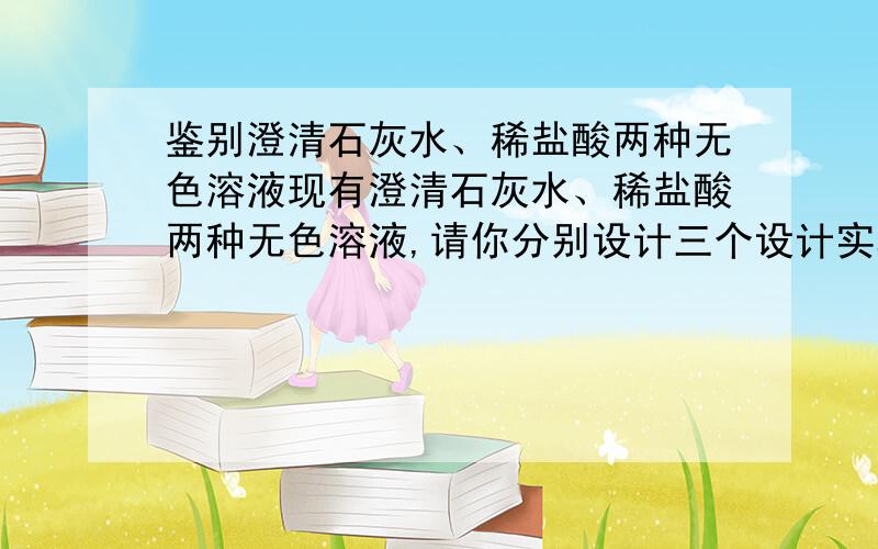 鉴别澄清石灰水、稀盐酸两种无色溶液现有澄清石灰水、稀盐酸两种无色溶液,请你分别设计三个设计实验把它们鉴别出来.要3种方案哦~（加入适量碳酸钠的除外）要求每一步有实验现象结论