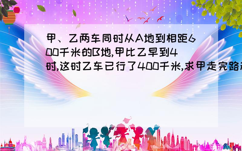 甲、乙两车同时从A地到相距600千米的B地,甲比乙早到4时,这时乙车已行了400千米,求甲走完路程的时间.据说是8小时,求算式,如果是方程最好设一个未知量.