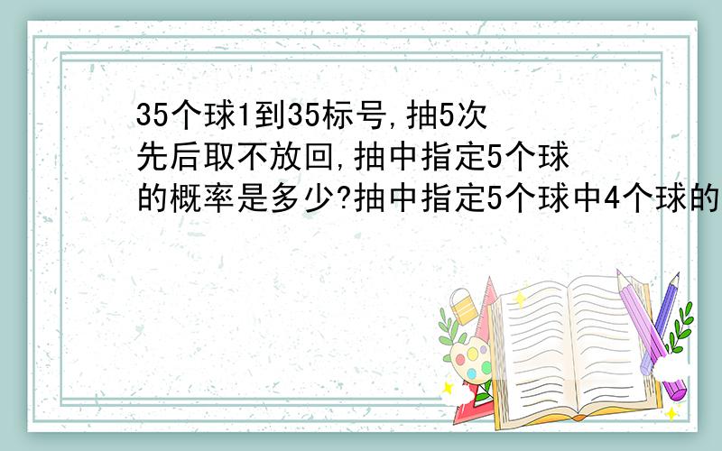 35个球1到35标号,抽5次先后取不放回,抽中指定5个球的概率是多少?抽中指定5个球中4个球的概率是多少?对于第一问有两种想法第一种：1/（35*34*33*32*31）,因为抽中第一个指定球概率是1/35,第二