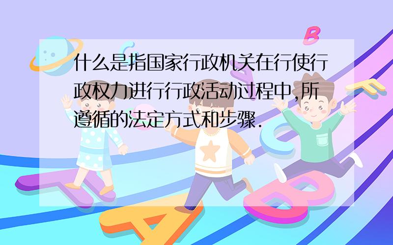 什么是指国家行政机关在行使行政权力进行行政活动过程中,所遵循的法定方式和步骤.