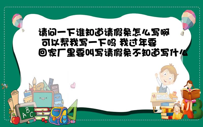 请问一下谁知道请假条怎么写啊 可以帮我写一下吗 我过年要回家厂里要叫写请假条不知道写什么