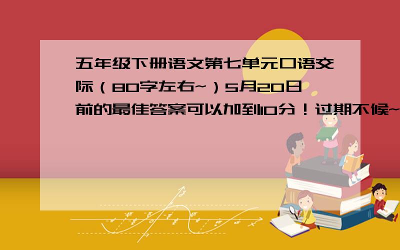 五年级下册语文第七单元口语交际（80字左右~）5月20日前的最佳答案可以加到10分！过期不候~