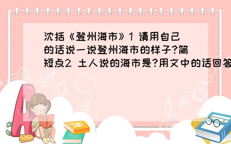 沈括《登州海市》1 请用自己的话说一说登州海市的样子?简短点2 土人说的海市是?用文中的话回答3 请调动自己的知识积累,对“海市”作点科学的解释说明