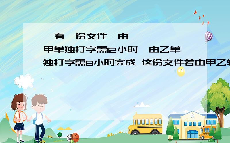   有一份文件,由甲单独打字需12小时,由乙单独打字需8小时完成 这份文件若由甲乙轮流打：甲打 有一份文件,由甲单独打字需12小时,由乙单独打字需8小时完成这份文件若由甲乙轮流打