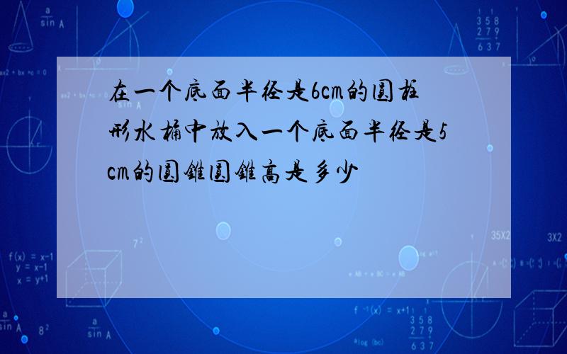 在一个底面半径是6cm的圆柱形水桶中放入一个底面半径是5cm的圆锥圆锥高是多少