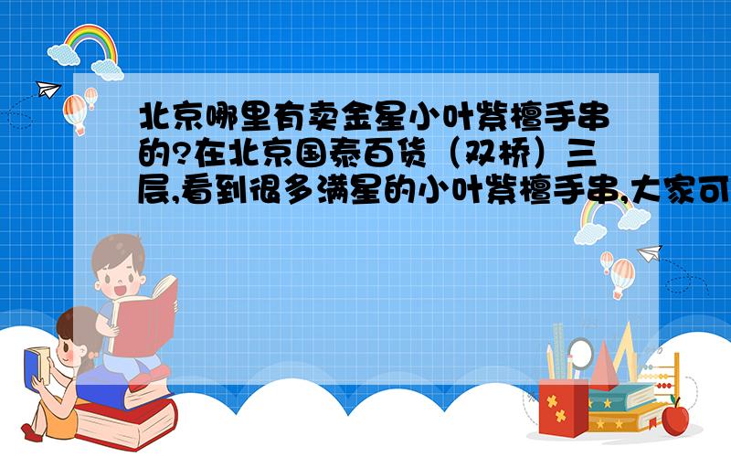 北京哪里有卖金星小叶紫檀手串的?在北京国泰百货（双桥）三层,看到很多满星的小叶紫檀手串,大家可以去看过么?