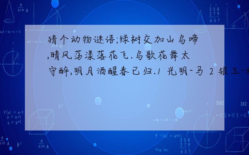 猜个动物谜语;绿树交加山鸟啼,晴风荡漾落花飞.鸟歌花舞太守醉,明月酒醒春已归.1 光明-马 2 银玉-蝴蝶 3 太平-水龙 4 只得-野猫 5 安士-骆驼 6 日山-鸡 7 井利-金鱼 8 元吉-鹿 9 青云-仙鹤 10 金