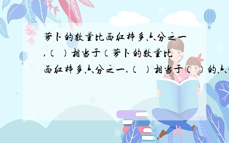 萝卜的数量比西红柿多六分之一,（ ）相当于（萝卜的数量比西红柿多六分之一,（ ）相当于（ ）的六分之七.