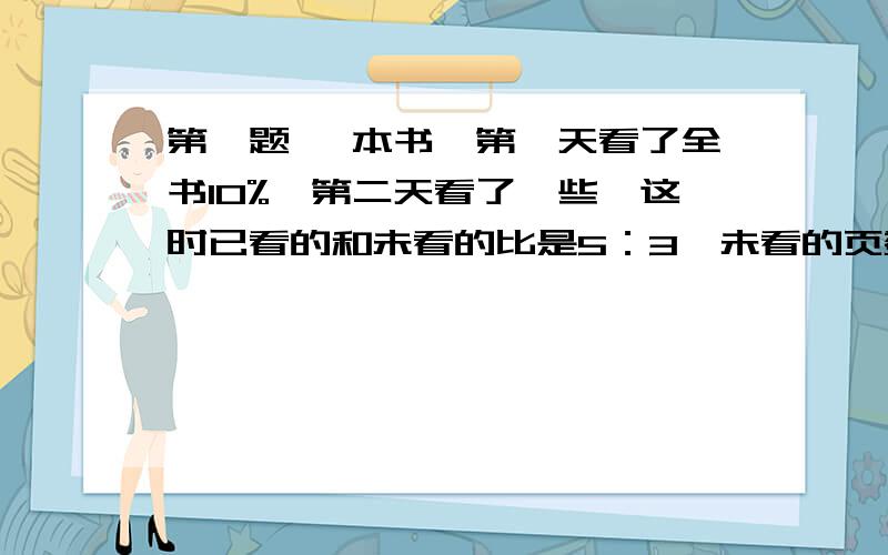 第一题 一本书,第一天看了全书10%,第二天看了一些,这时已看的和未看的比是5：3,未看的页数是第一题一本书,第一天看了全书10%,第二天看了一些,这时已看的和未看的比是5：3,未看的页数是45,