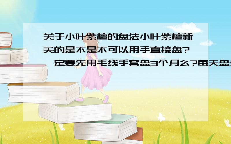 关于小叶紫檀的盘法小叶紫檀新买的是不是不可以用手直接盘?一定要先用毛线手套盘3个月么?每天盘多久?盘到什么样子才可以上手?出了汗的手盘也不行么?会使小叶紫檀变成乌黑的并且没有