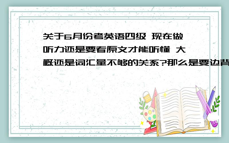 关于6月份考英语四级 现在做听力还是要看原文才能听懂 大概还是词汇量不够的关系?那么是要边背单词边练习听力 还是在做听力过程中边记单词 阅读理解是不是要每天都做 作文是不是多背