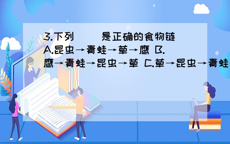 3.下列（ ）是正确的食物链A.昆虫→青蛙→草→鹰 B.鹰→青蛙→昆虫→草 C.草→昆虫→青蛙→鹰 D.草→青蛙→昆虫→鹰