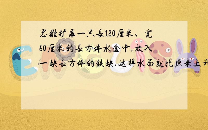 思维扩展一只长120厘米、宽60厘米的长方体水盒中,放入一块长方体的铁块,这样水面就比原来上升了2厘米.已知铁块的长和宽都是20厘米,求铁块的高.