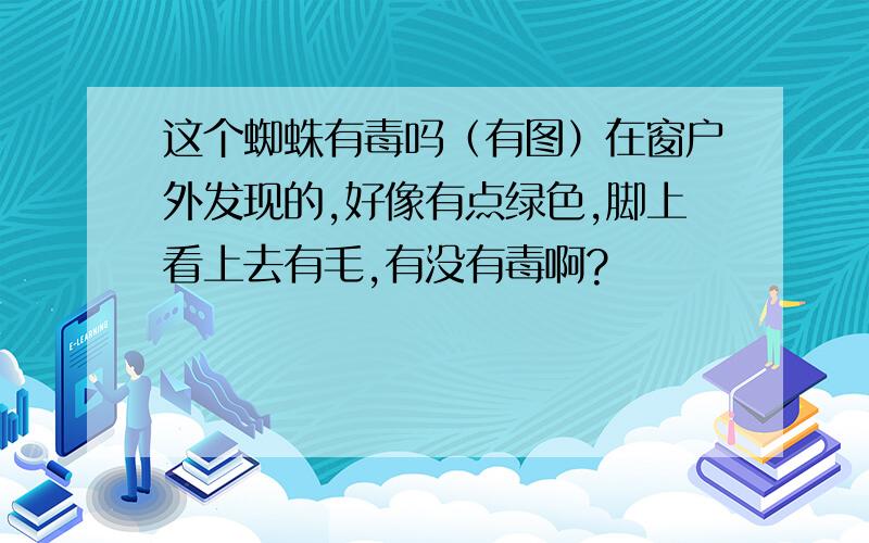 这个蜘蛛有毒吗（有图）在窗户外发现的,好像有点绿色,脚上看上去有毛,有没有毒啊?