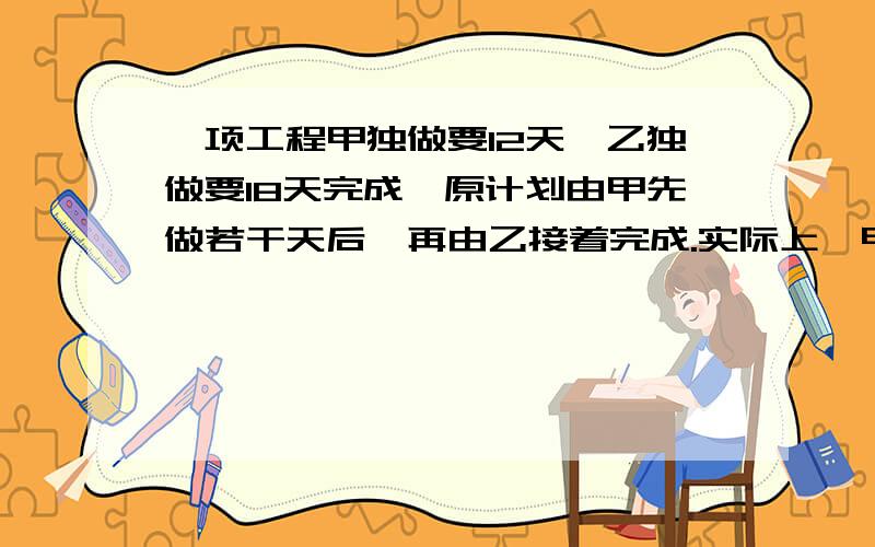 一项工程甲独做要12天,乙独做要18天完成,原计划由甲先做若干天后,再由乙接着完成.实际上,甲做了它原计划时间的一半后,便将余下的任务交给了乙,而乙完成余下任务的时间恰好是它原计划