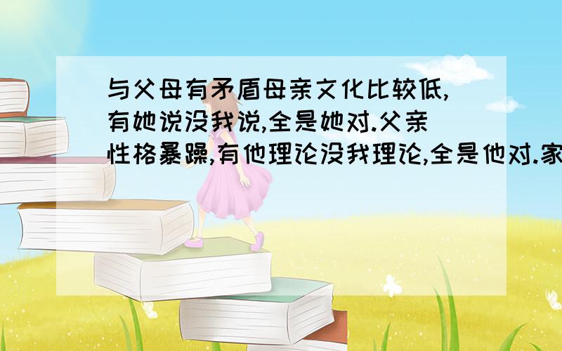 与父母有矛盾母亲文化比较低,有她说没我说,全是她对.父亲性格暴躁,有他理论没我理论,全是他对.家庭本是有条件.可是父母不和,性格不和,分居数年.而且父母二人绝是铁公鸡闻名已久.社会